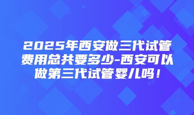 2025年西安做三代试管费用总共要多少-西安可以做第三代试管婴儿吗！