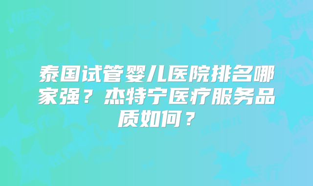 泰国试管婴儿医院排名哪家强？杰特宁医疗服务品质如何？
