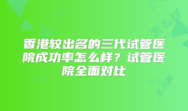 香港较出名的三代试管医院成功率怎么样？试管医院全面对比