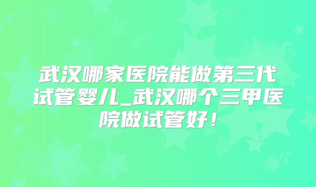 武汉哪家医院能做第三代试管婴儿_武汉哪个三甲医院做试管好！