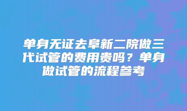 单身无证去阜新二院做三代试管的费用贵吗？单身做试管的流程参考