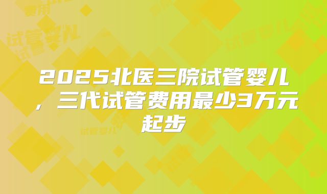 2025北医三院试管婴儿,三代试管费用最少3万元起步