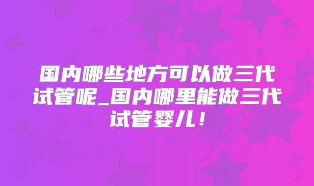 国内哪些地方可以做三代试管呢_国内哪里能做三代试管婴儿！