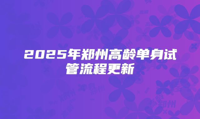 2025年郑州高龄单身试管流程更新