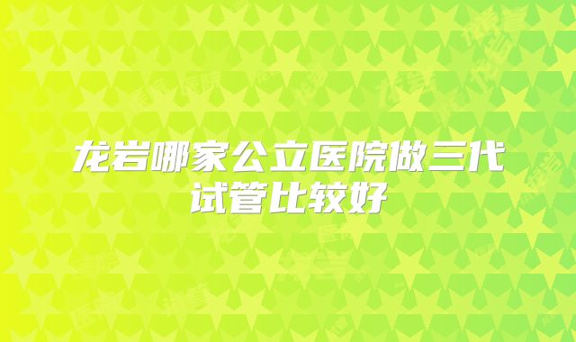龙岩哪家公立医院做三代试管比较好