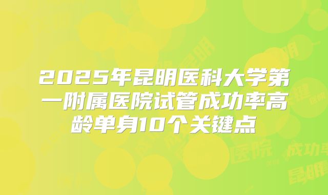 2025年昆明医科大学第一附属医院试管成功率高龄单身10个关键点