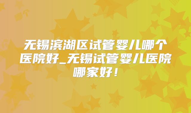 无锡滨湖区试管婴儿哪个医院好_无锡试管婴儿医院哪家好！