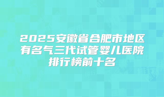 2025安徽省合肥市地区有名气三代试管婴儿医院排行榜前十名