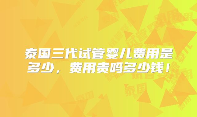泰国三代试管婴儿费用是多少,费用贵吗多少钱!