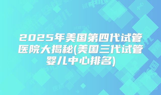 2025年美国第四代试管医院大揭秘(美国三代试管婴儿中心排名)
