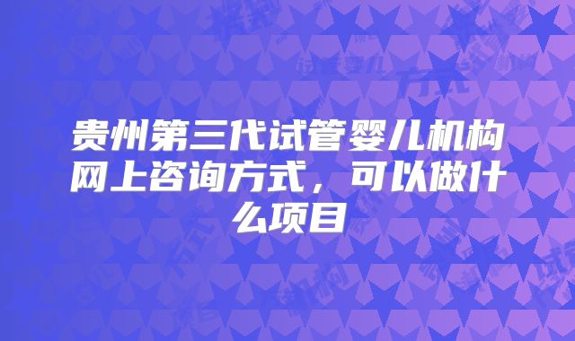 贵州第三代试管婴儿机构网上咨询方式，可以做什么项目
