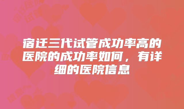 宿迁三代试管成功率高的医院的成功率如何，有详细的医院信息
