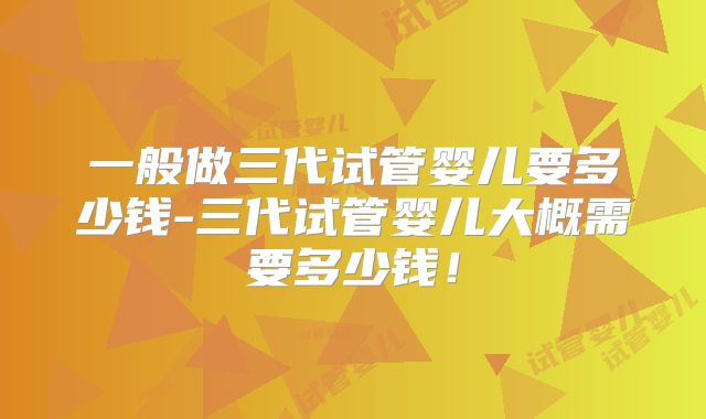 一般做三代试管婴儿要多少钱-三代试管婴儿大概需要多少钱！