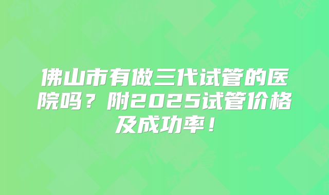 佛山市有做三代试管的医院吗？附2025试管价格及成功率！