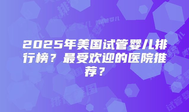 2025年美国试管婴儿排行榜？最受欢迎的医院推荐？
