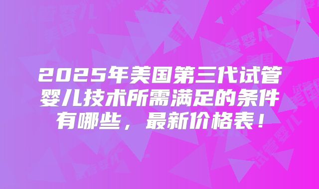 2025年美国第三代试管婴儿技术所需满足的条件有哪些,最新价格表!