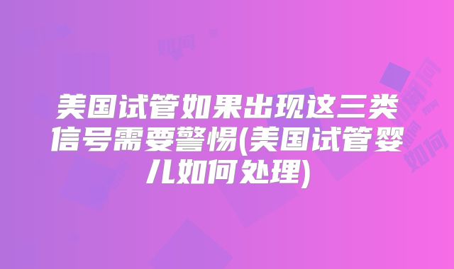 美国试管如果出现这三类信号需要警惕(美国试管婴儿如何处理)