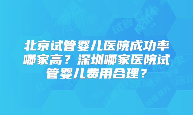 北京试管婴儿医院成功率哪家高？深圳哪家医院试管婴儿费用合理？