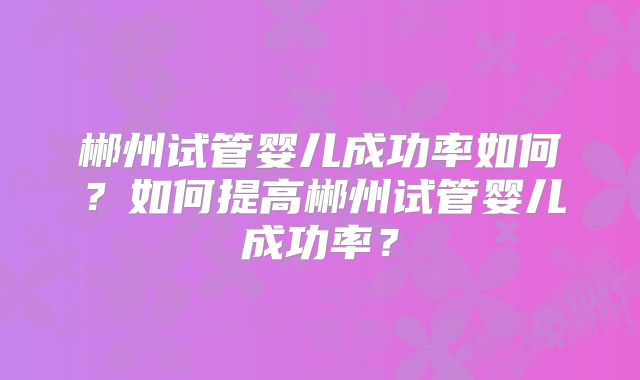 郴州试管婴儿成功率如何？如何提高郴州试管婴儿成功率？