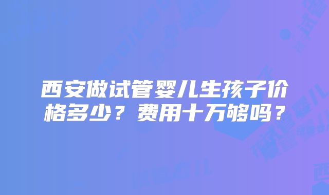 西安做试管婴儿生孩子价格多少？费用十万够吗？