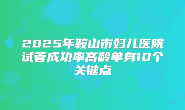 2025年鞍山市妇儿医院试管成功率高龄单身10个关键点
