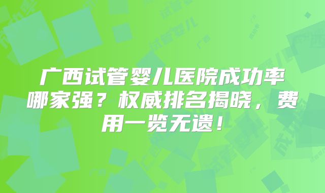 广西试管婴儿医院成功率哪家强？权威排名揭晓，费用一览无遗！