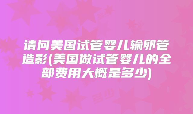 请问美国试管婴儿输卵管造影(美国做试管婴儿的全部费用大概是多少)