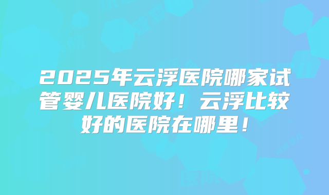 2025年云浮医院哪家试管婴儿医院好！云浮比较好的医院在哪里！