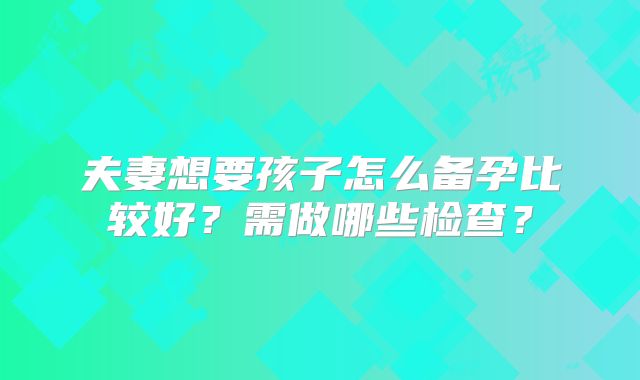 夫妻想要孩子怎么备孕比较好？需做哪些检查？