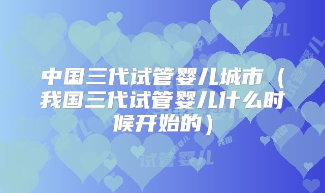中国三代试管婴儿城市（我国三代试管婴儿什么时候开始的）