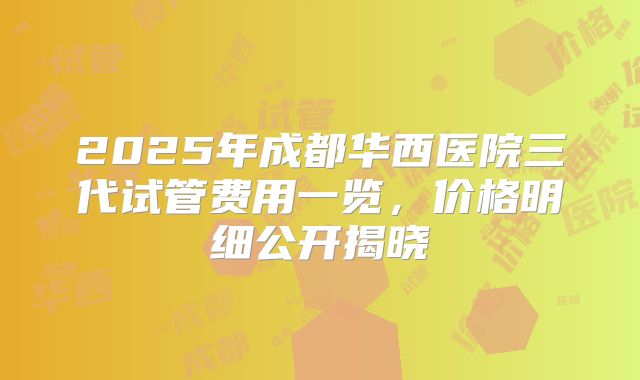 2025年成都华西医院三代试管费用一览，价格明细公开揭晓