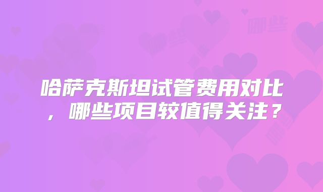 哈萨克斯坦试管费用对比，哪些项目较值得关注？