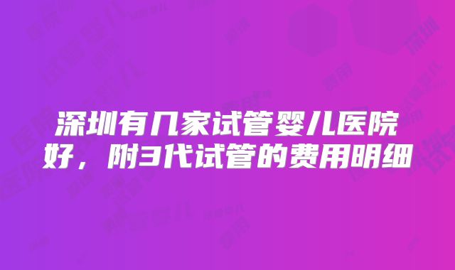 深圳有几家试管婴儿医院好，附3代试管的费用明细