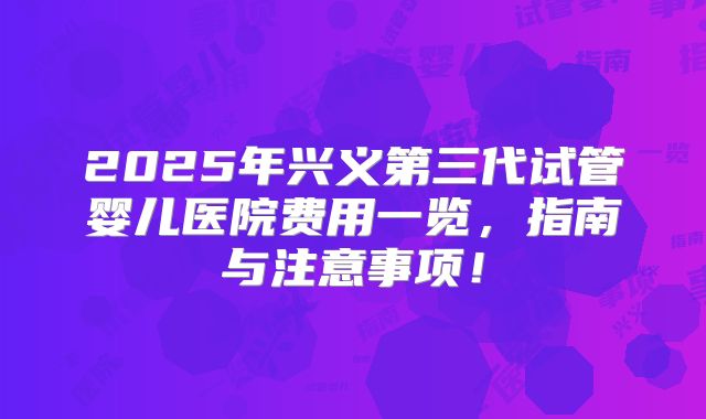 2025年兴义第三代试管婴儿医院费用一览，指南与注意事项！