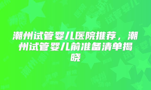 潮州试管婴儿医院推荐，潮州试管婴儿前准备清单揭晓