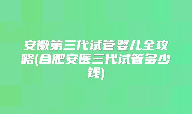 安徽第三代试管婴儿全攻略(合肥安医三代试管多少钱)