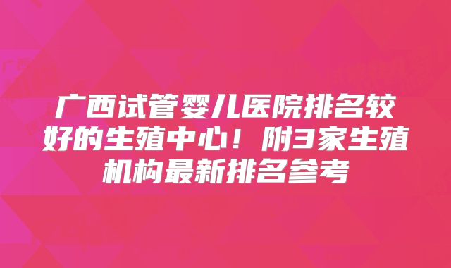 广西试管婴儿医院排名较好的生殖中心！附3家生殖机构最新排名参考