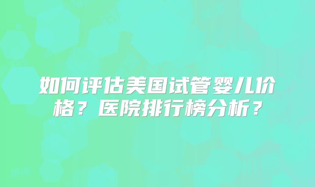 如何评估美国试管婴儿价格？医院排行榜分析？
