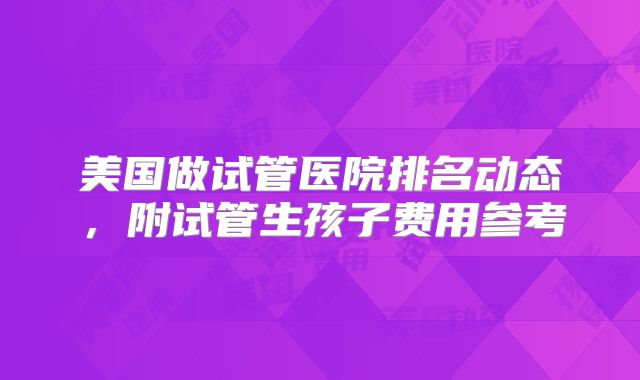 美国做试管医院排名动态，附试管生孩子费用参考