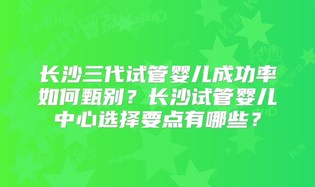 长沙三代试管婴儿成功率如何甄别？长沙试管婴儿中心选择要点有哪些？