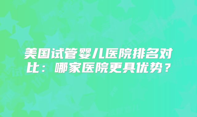 美国试管婴儿医院排名对比：哪家医院更具优势？