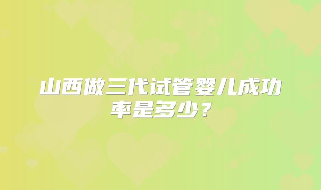 山西做三代试管婴儿成功率是多少？