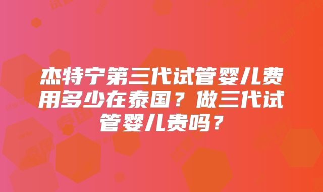 杰特宁第三代试管婴儿费用多少在泰国？做三代试管婴儿贵吗？