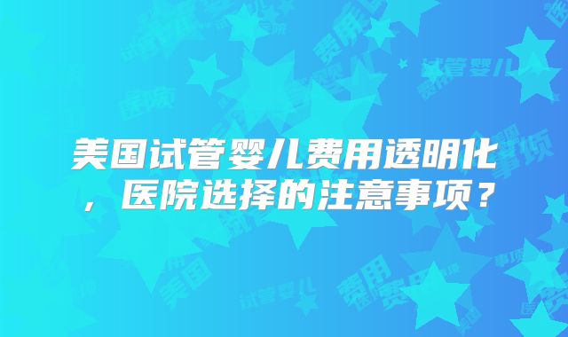 美国试管婴儿费用透明化，医院选择的注意事项？