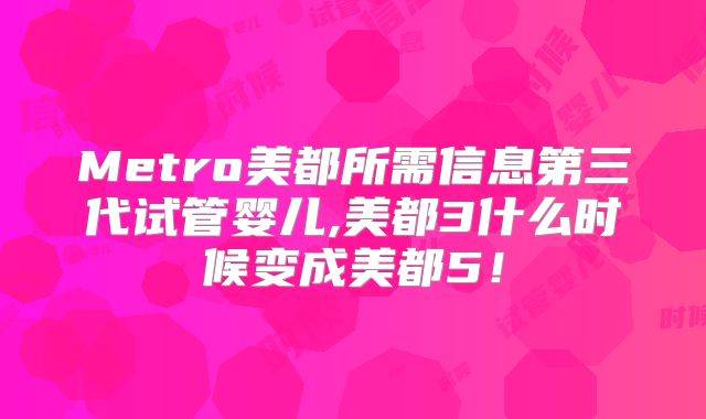 Metro美都所需信息第三代试管婴儿,美都3什么时候变成美都5！