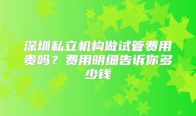 深圳私立机构做试管费用贵吗？费用明细告诉你多少钱