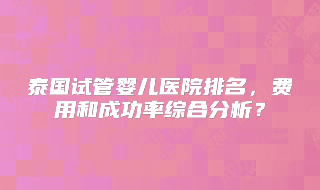 泰国试管婴儿医院排名，费用和成功率综合分析？