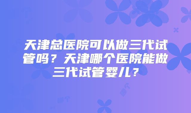 天津总医院可以做三代试管吗?天津哪个医院能做三代试管婴儿?