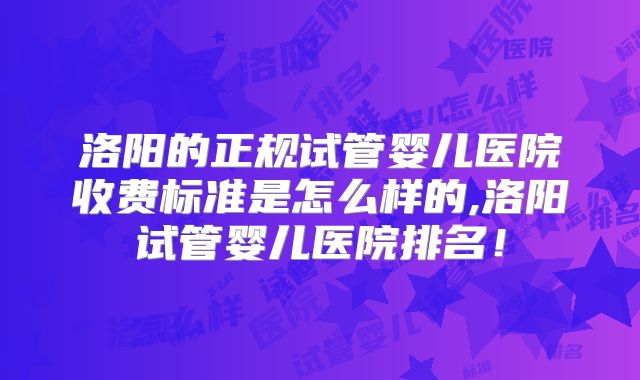 洛阳的正规试管婴儿医院收费标准是怎么样的,洛阳试管婴儿医院排名！