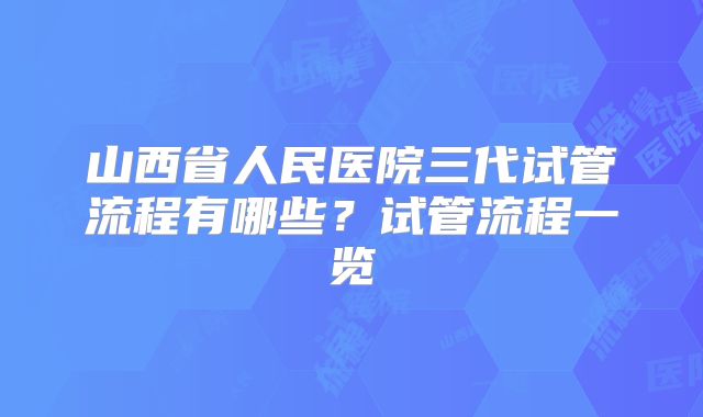 山西省人民医院三代试管流程有哪些？试管流程一览